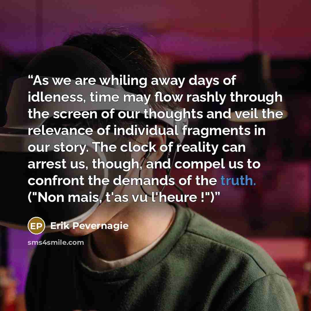 “As we are whiling away days of idleness, time may flow rashly through the screen of our thoughts and veil the relevance of individual fragments in our story. The clock of reality can arrest us, though, and compel us to confront the demands of the truth. ("Non mais, t'as vu l'heure !")” quote by Erik Pevernagie