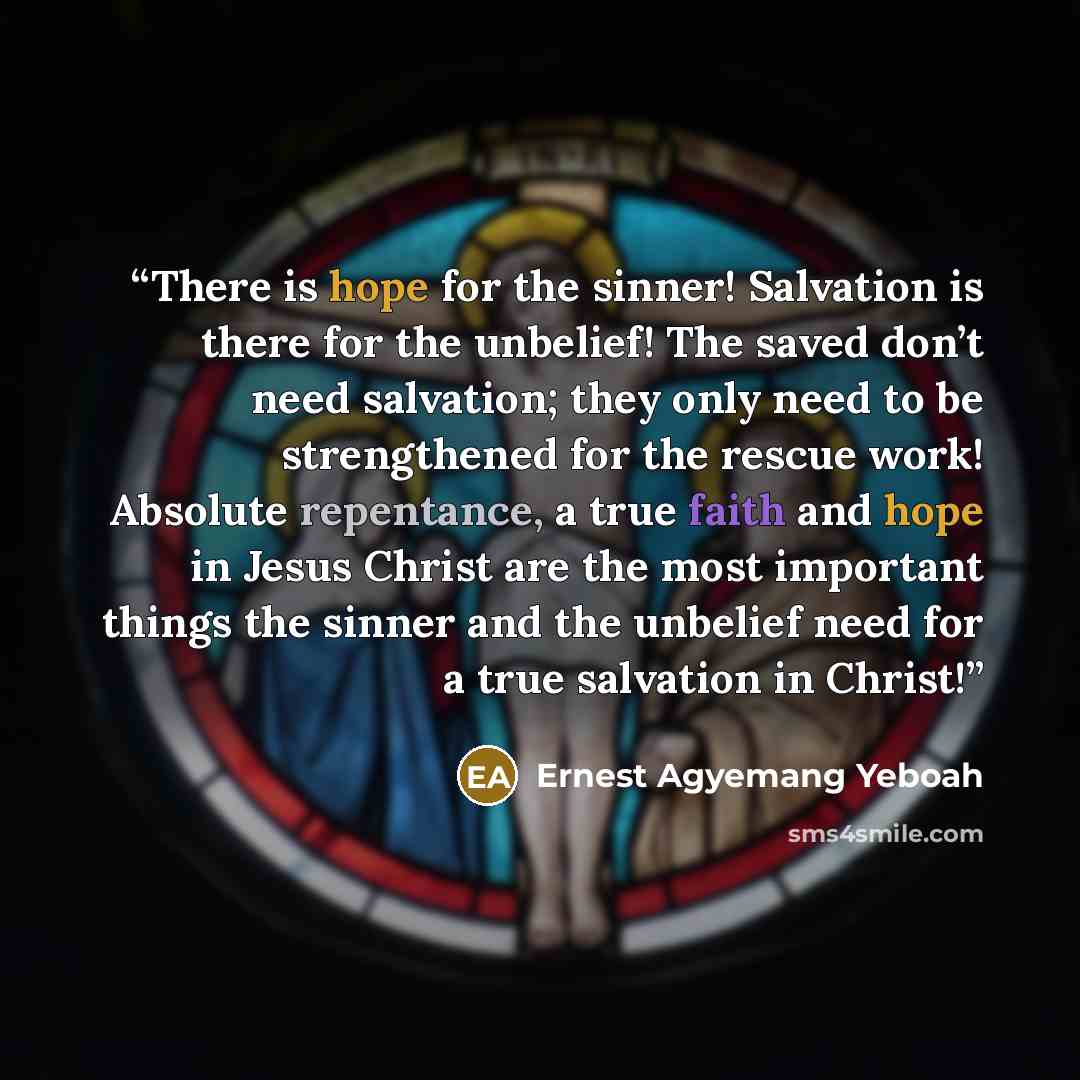 “There is hope for the sinner! Salvation is there for the unbelief! The saved don’t need salvation; they only need to be strengthened for the rescue work! Absolute repentance, a true faith and hope in Jesus Christ are the most important things the sinner and the unbelief need for a true salvation…” quote by Ernest Agyemang Yeboah
