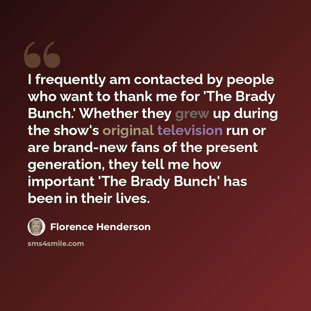 “I frequently am contacted by people who want to thank me for 'The Brady Bunch.' Whether they grew up during the show's original television run or are brand-new fans of the present generation, they tell me how important 'The Brady Bunch' has been in their lives.” quote by Florence Henderson