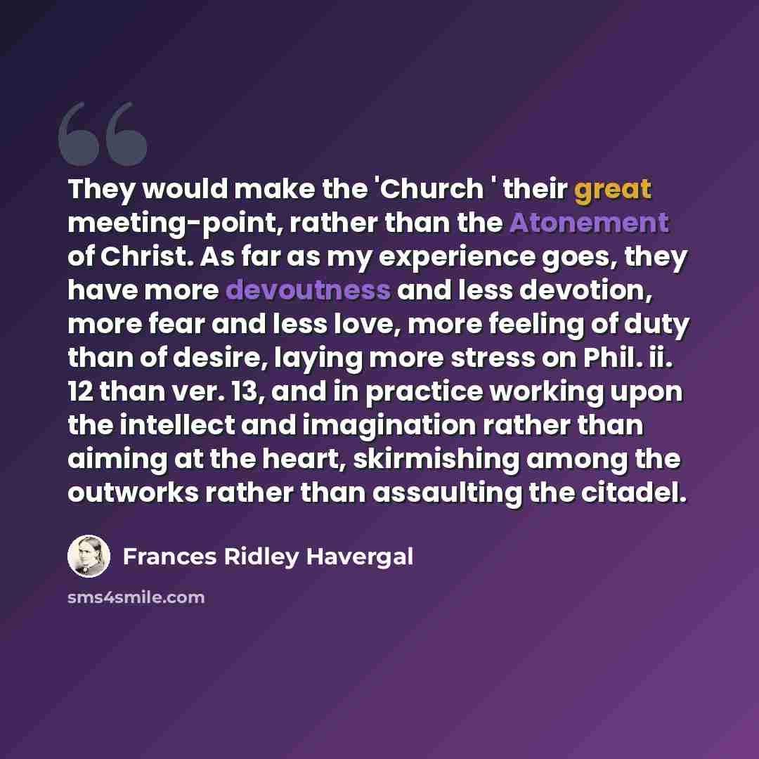 “They would make the 'Church ' their great meeting-point, rather than the Atonement of Christ. As far as my experience goes, they have more devoutness and less devotion, more fear and less love, more feeling of duty than of desire, laying more stress on Phil. ii. 12 than ver. 13, and in practice…” quote by Frances Ridley Havergal