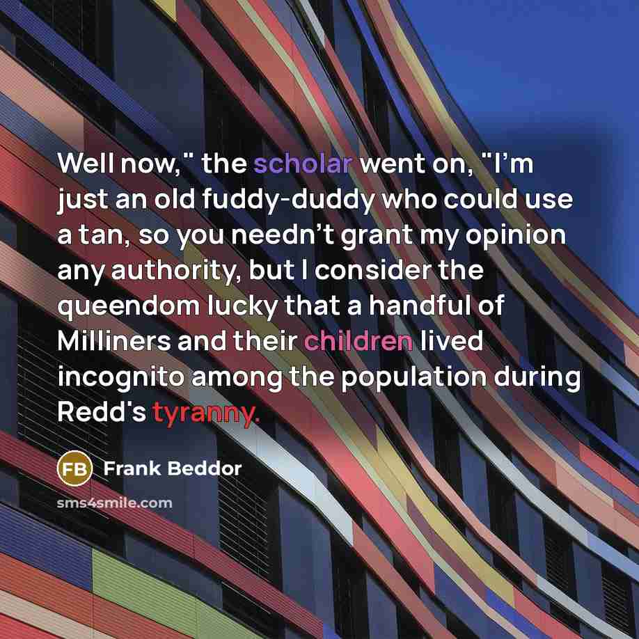 “Well now," the scholar went on, "I'm just an old fuddy-duddy who could use a tan, so you needn't grant my opinion any authority, but I consider the queendom lucky that a handful of Milliners and their children lived incognito among the population during Redd's tyranny.” quote by Frank Beddor