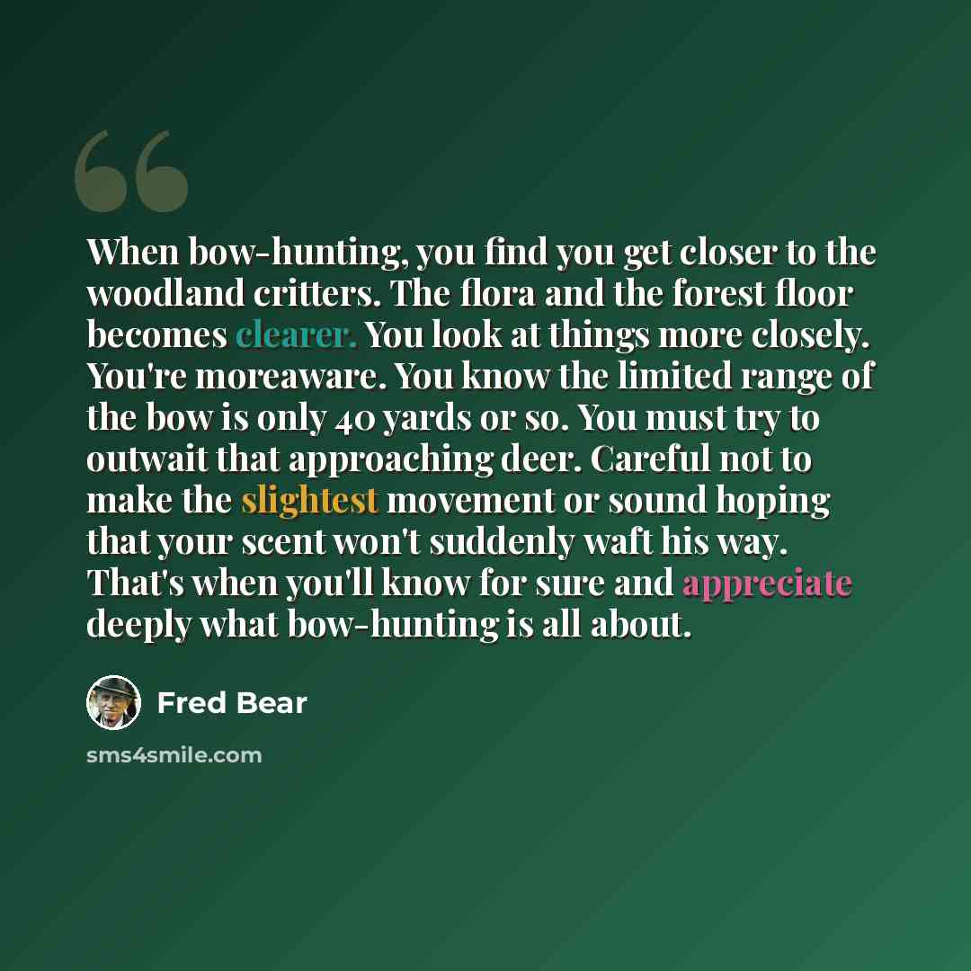“When bow-hunting, you find you get closer to the woodland critters. The flora and the forest floor becomes clearer. You look at things more closely. You're moreaware. You know the limited range of the bow is only 40 yards or so. You must try to outwait that approaching deer. Careful not to make…” quote by Fred Bear