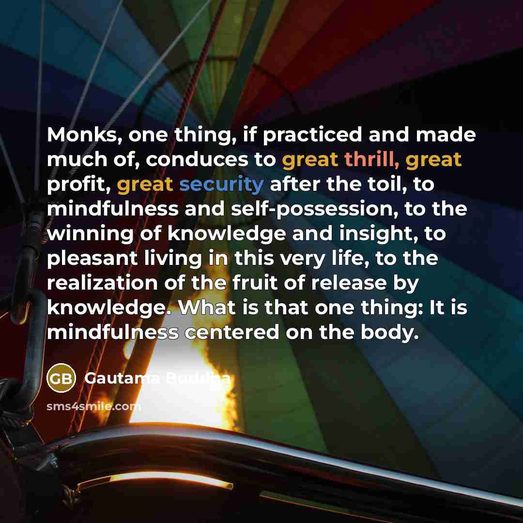 “Monks, one thing, if practiced and made much of, conduces to great thrill, great profit, great security after the toil, to mindfulness and self-possession, to the winning of knowledge and insight, to pleasant living in this very life, to the realization of the fruit of release by knowledge. What…” quote by Gautama Buddha
