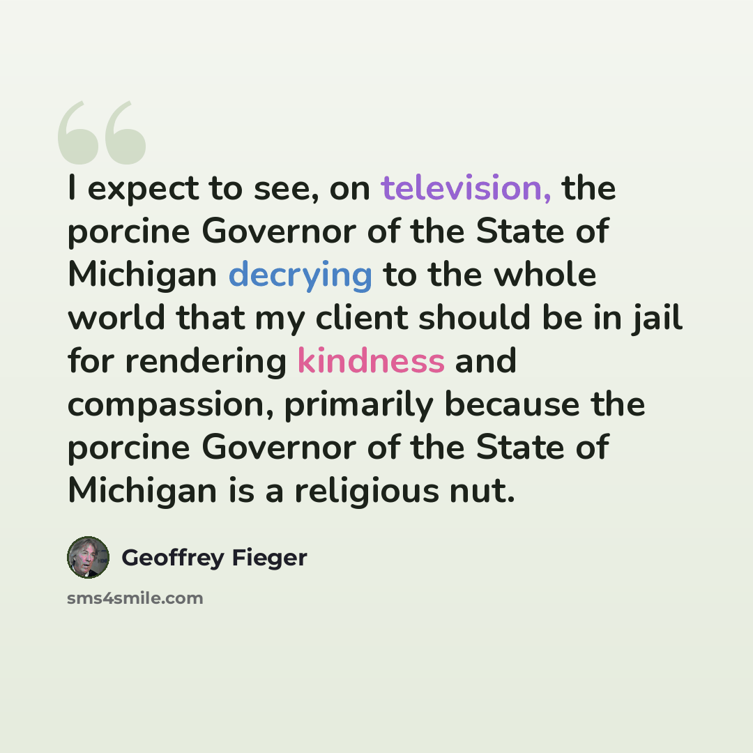 “I expect to see, on television, the porcine Governor of the State of Michigan decrying to the whole world that my client should be in jail for rendering kindness and compassion, primarily because the porcine Governor of the State of Michigan is a religious nut.” quote by Geoffrey Fieger