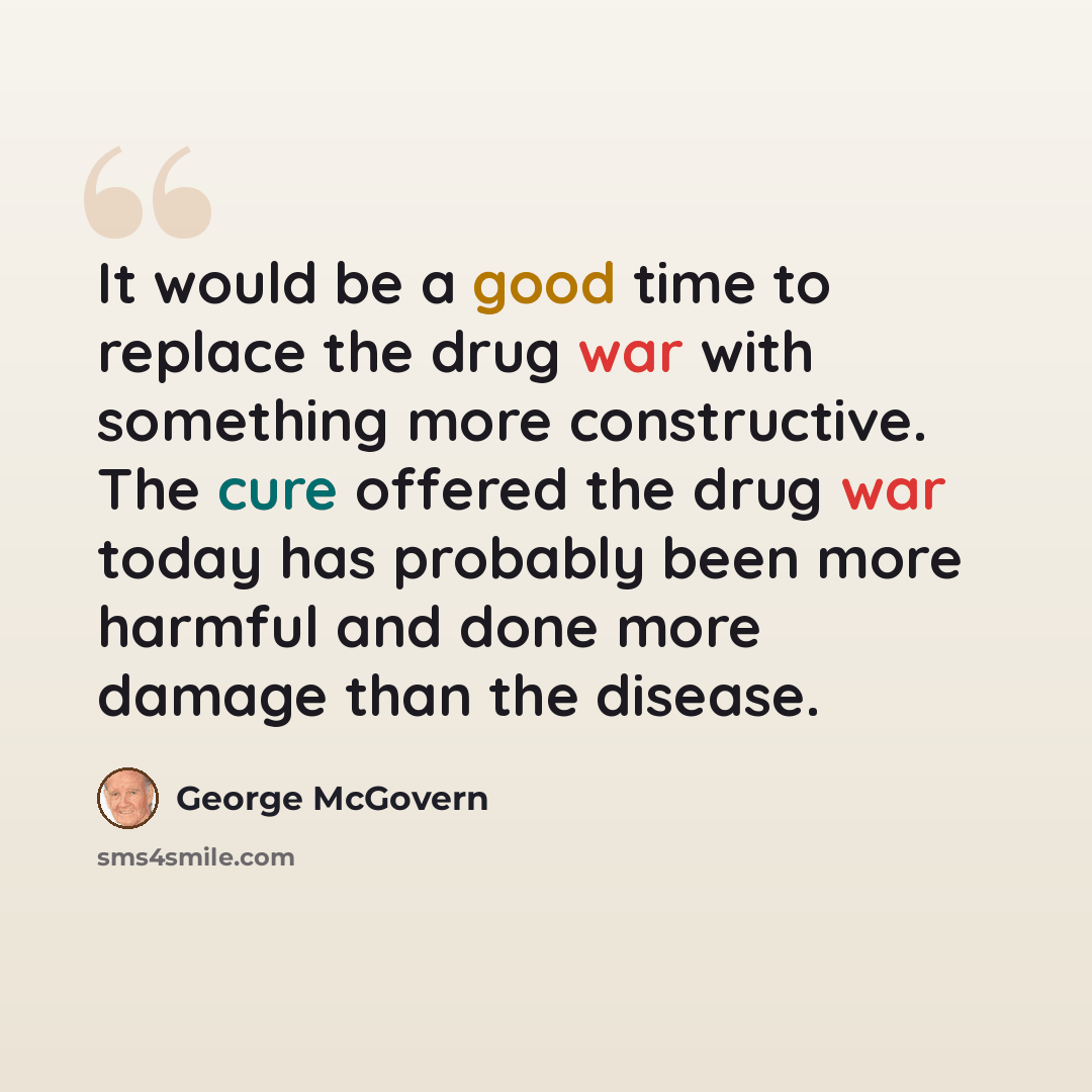 “It would be a good time to replace the drug war with something more constructive. The cure offered the drug war today has probably been more harmful and done more damage than the disease.” quote by George McGovern