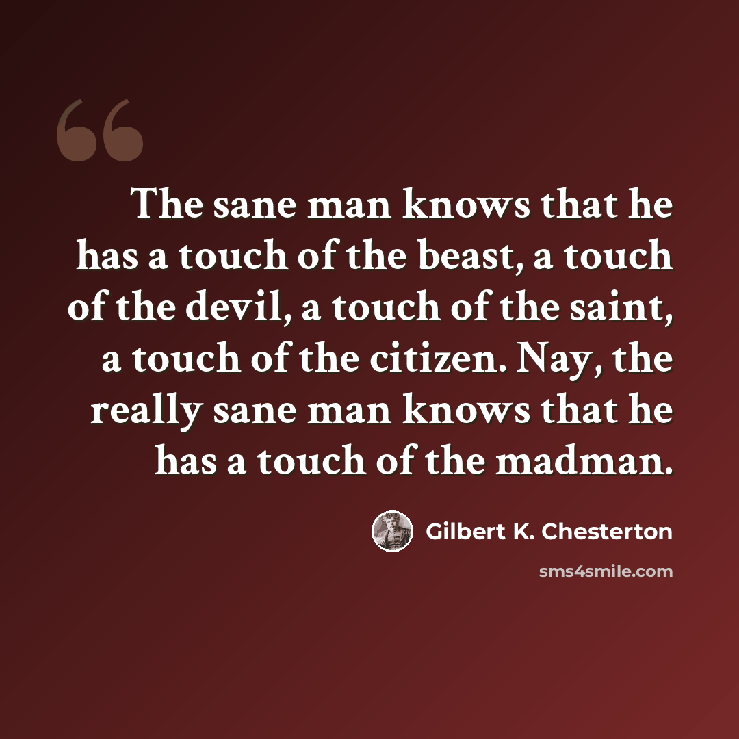 “The sane man knows that he has a touch of the beast, a touch of the devil, a touch of the saint, a touch of the citizen. Nay, the really sane man knows that he has a touch of the madman.” quote by Gilbert K. Chesterton