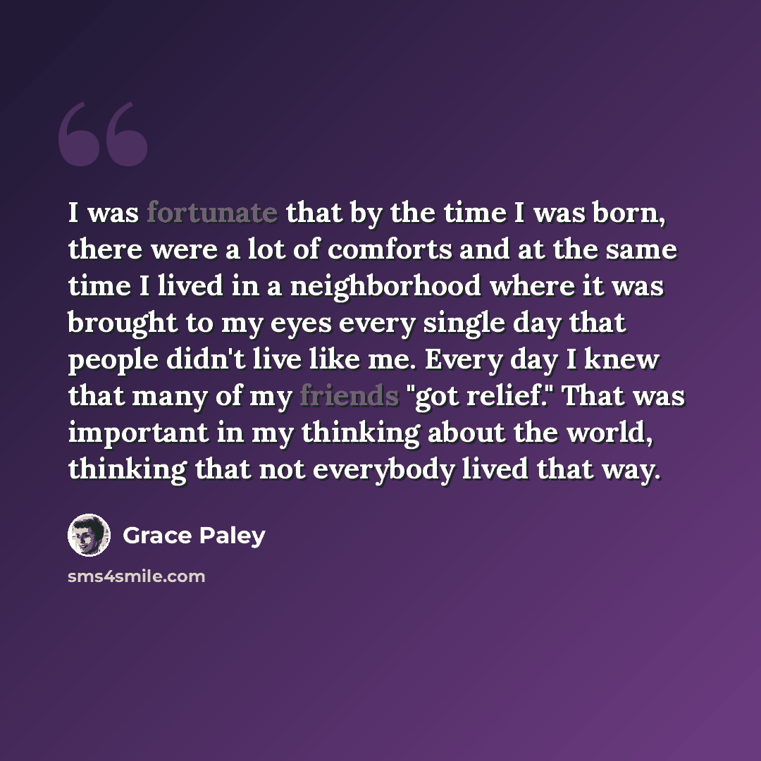 “I was fortunate that by the time I was born, there were a lot of comforts and at the same time I lived in a neighborhood where it was brought to my eyes every single day that people didn't live like me. Every day I knew that many of my friends "got relief." That was important in my thinking about…” quote by Grace Paley
