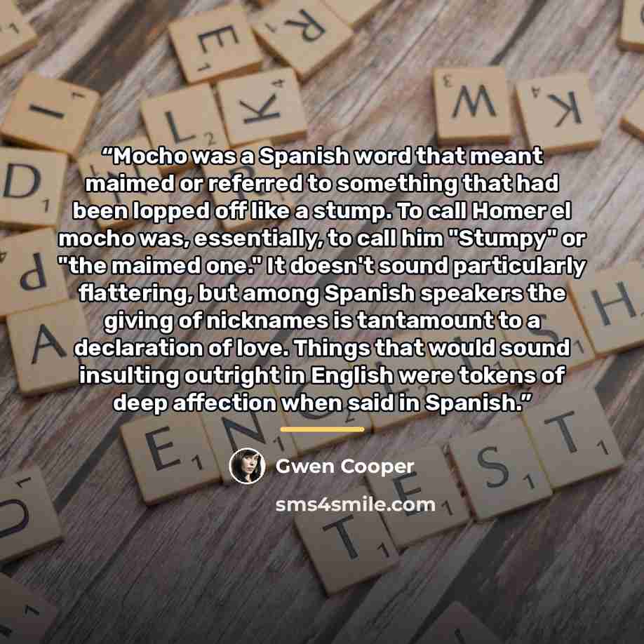“Mocho was a Spanish word that meant maimed or referred to something that had been lopped off like a stump. To call Homer el mocho was, essentially, to call him "Stumpy" or "the maimed one." It doesn't sound particularly flattering, but among Spanish speakers the giving of nicknames is tantamount…” quote by Gwen Cooper