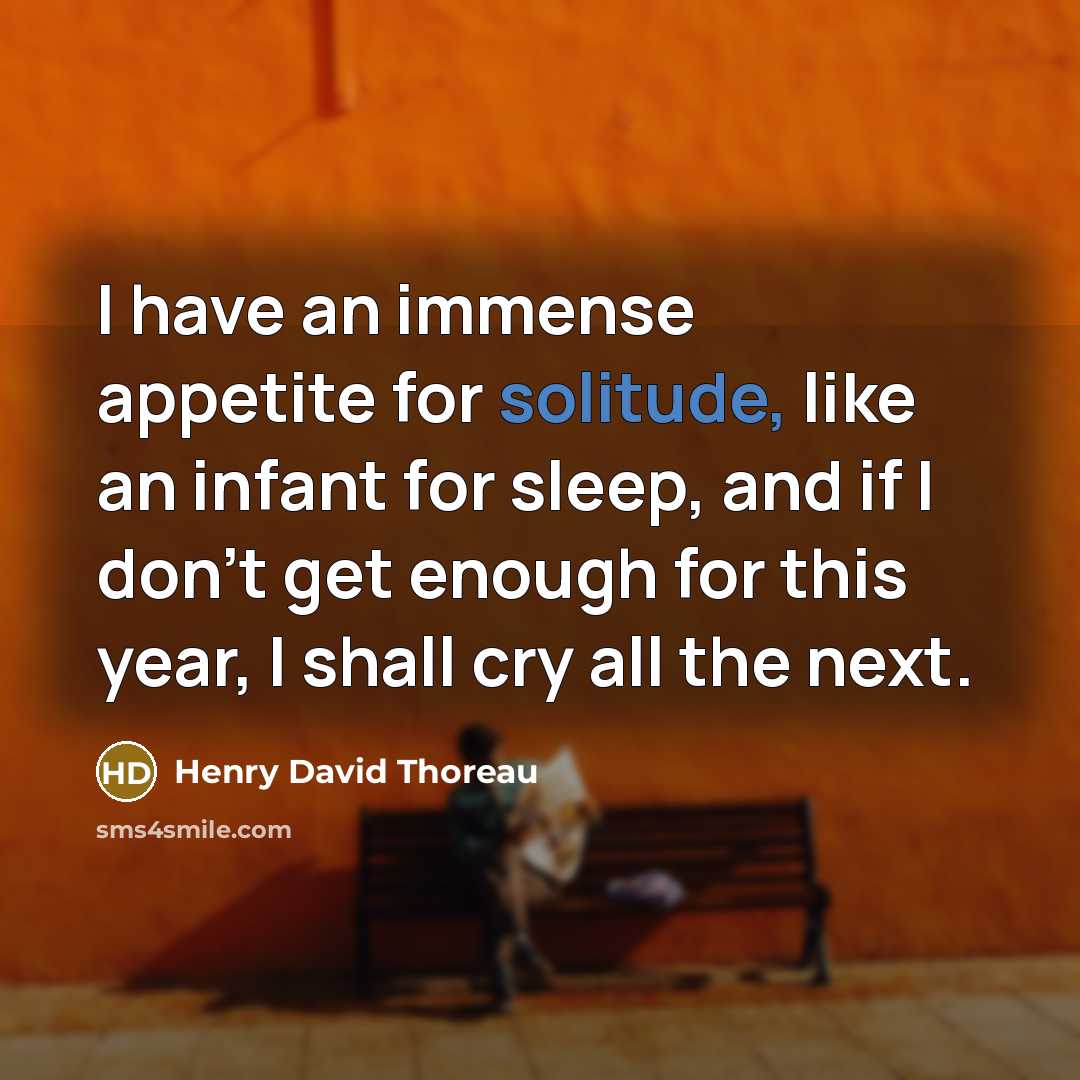 “I have an immense appetite for solitude, like an infant for sleep, and if I don't get enough for this year, I shall cry all the next.” quote by Henry David Thoreau