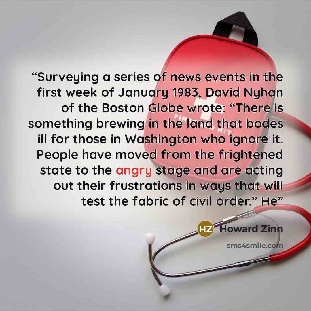 “Surveying a series of news events in the first week of January 1983, David Nyhan of the Boston Globe wrote: “There is something brewing in the land that bodes ill for those in Washington who ignore it. People have moved from the frightened state to the angry stage and are acting out their…” quote by Howard Zinn