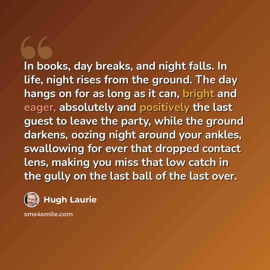 “In books, day breaks, and night falls. In life, night rises from the ground. The day hangs on for as long as it can, bright and eager, absolutely and positively the last guest to leave the party, while the ground darkens, oozing night around your ankles, swallowing for ever that dropped contact…” quote by Hugh Laurie