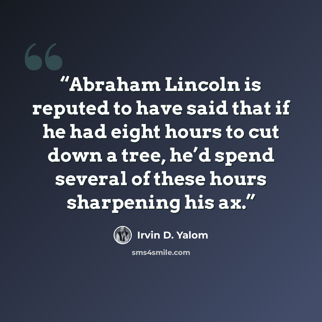 “Abraham Lincoln is reputed to have said that if he had eight hours to cut down a tree, he’d spend several of these hours sharpening his ax.” quote by Irvin D. Yalom