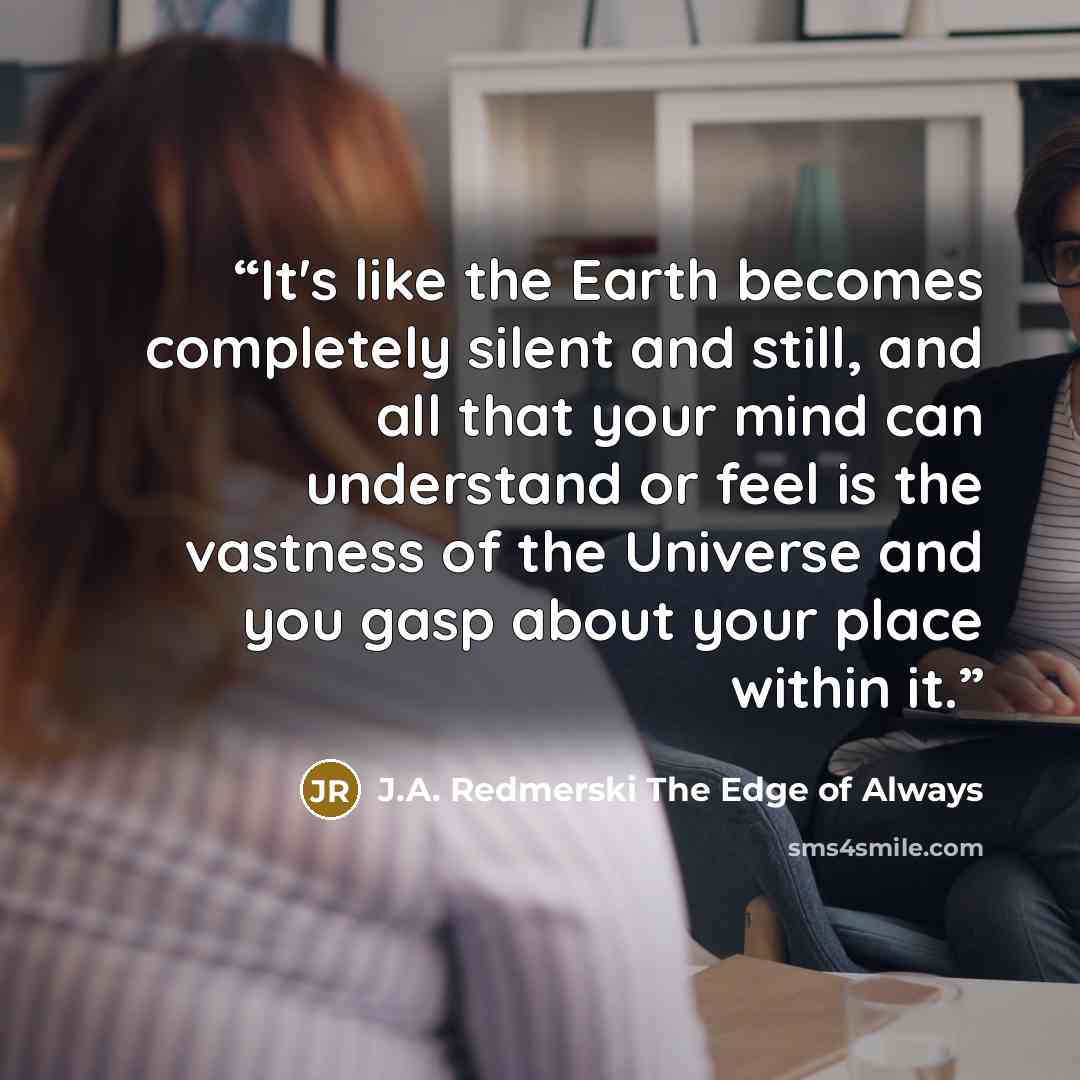 “It's like the Earth becomes completely silent and still, and all that your mind can understand or feel is the vastness of the Universe and you gasp about your place within it.” quote by J.A. Redmerski The Edge of Always