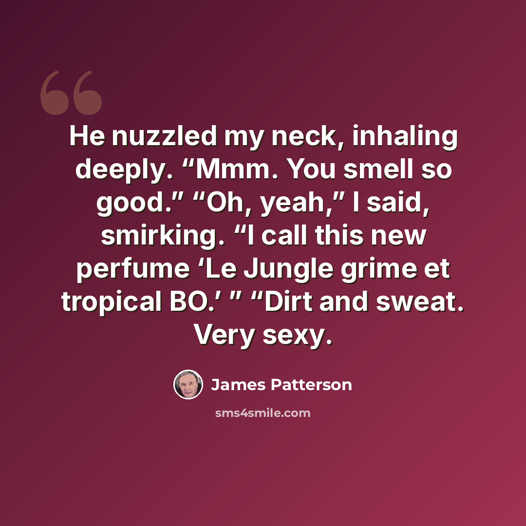 “He nuzzled my neck, inhaling deeply. “Mmm. You smell so good.” “Oh, yeah,” I said, smirking. “I call this new perfume ‘Le Jungle grime et tropical BO.’ ” “Dirt and sweat. Very sexy.” quote by James Patterson