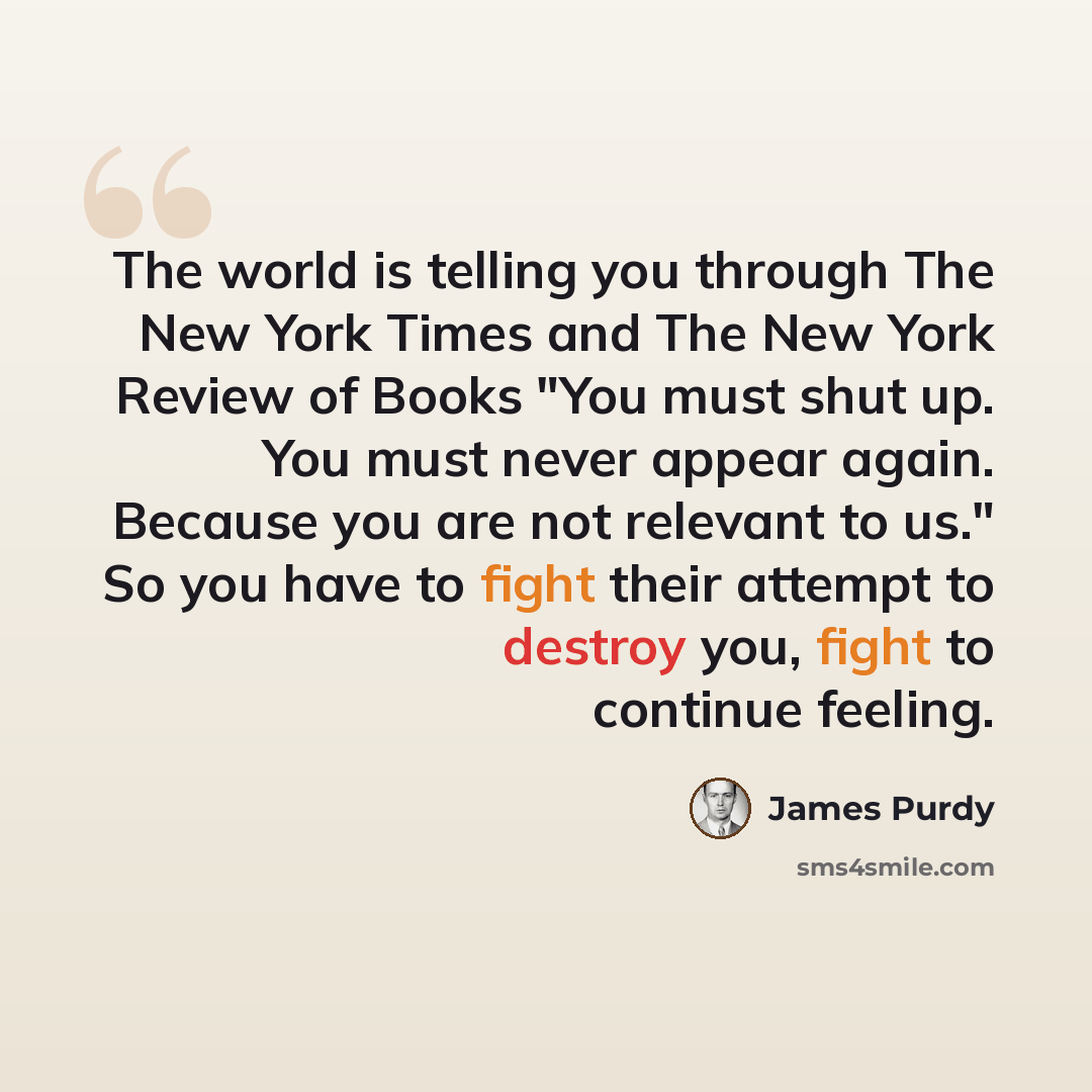“The world is telling you through The New York Times and The New York Review of Books "You must shut up. You must never appear again. Because you are not relevant to us." So you have to fight their attempt to destroy you, fight to continue feeling.” quote by James Purdy