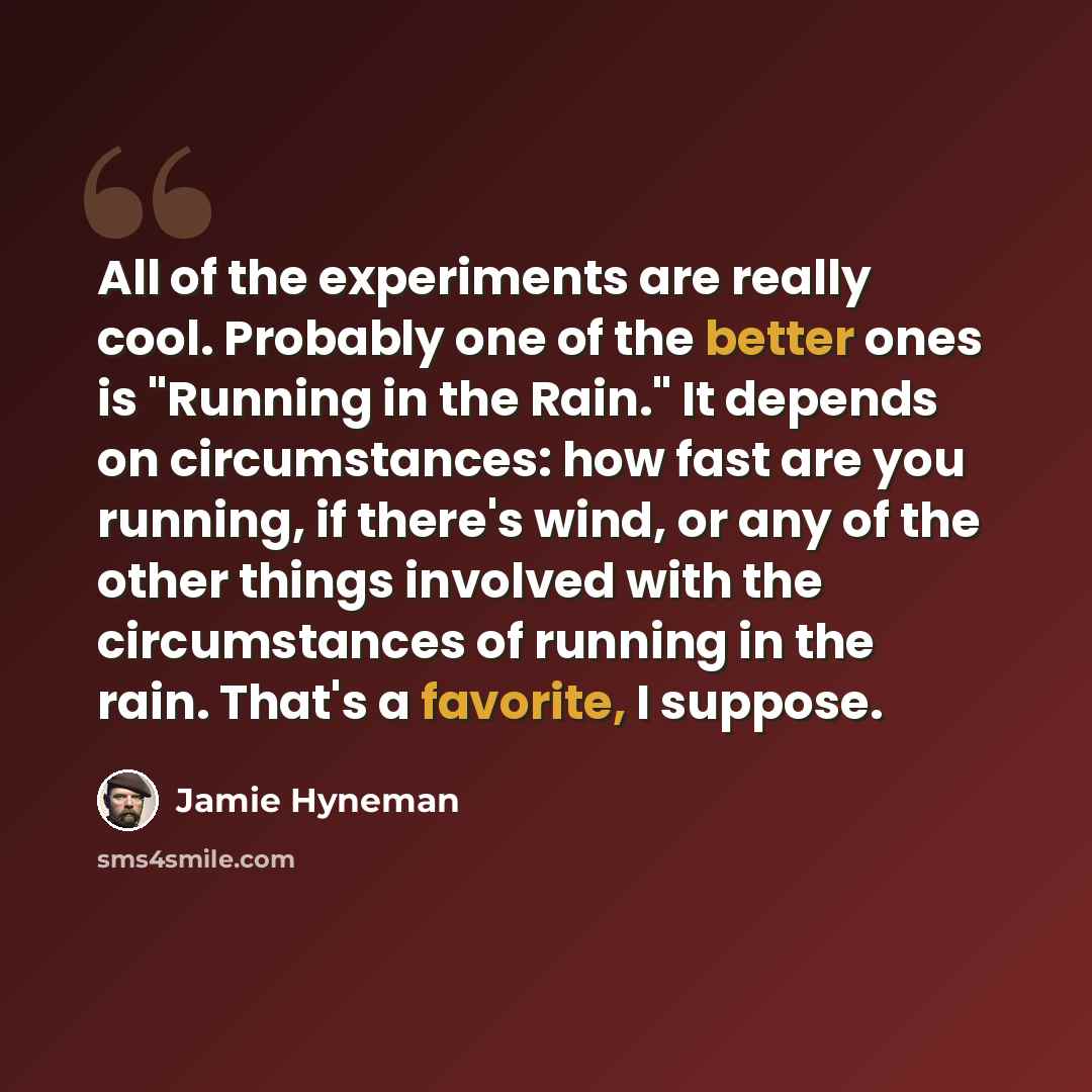“All of the experiments are really cool. Probably one of the better ones is "Running in the Rain." It depends on circumstances: how fast are you running, if there's wind, or any of the other things involved with the circumstances of running in the rain. That's a favorite, I suppose.” quote by Jamie Hyneman
