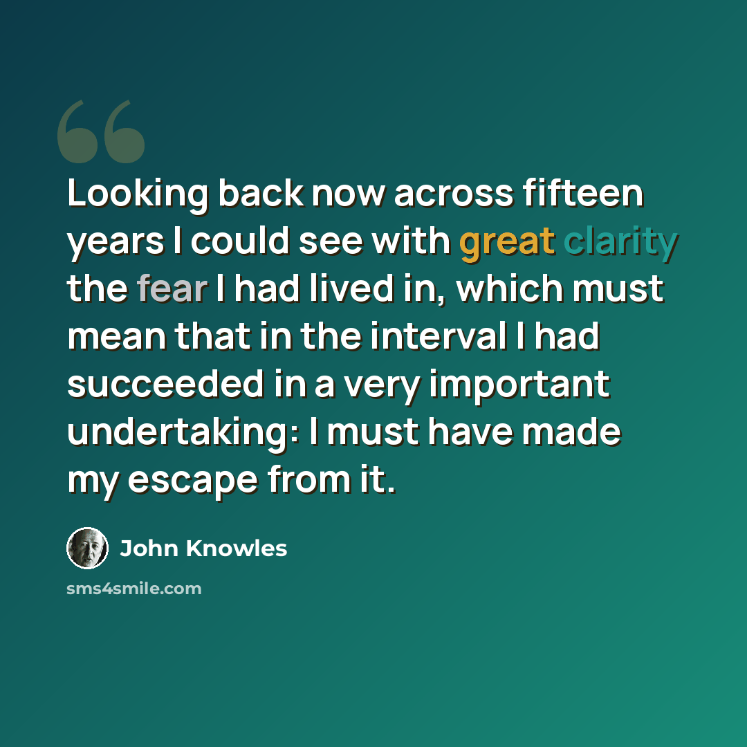 “Looking back now across fifteen years I could see with great clarity the fear I had lived in, which must mean that in the interval I had succeeded in a very important undertaking: I must have made my escape from it.” quote by John Knowles