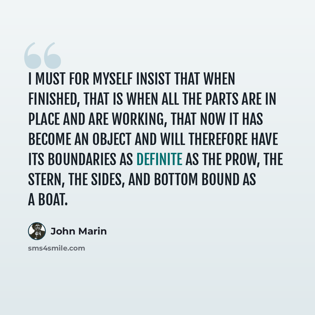“I must for myself insist that when finished, that is when all the parts are in place and are working, that now it has become an object and will therefore have its boundaries as definite as the prow, the stern, the sides, and bottom bound as a boat.” quote by John Marin
