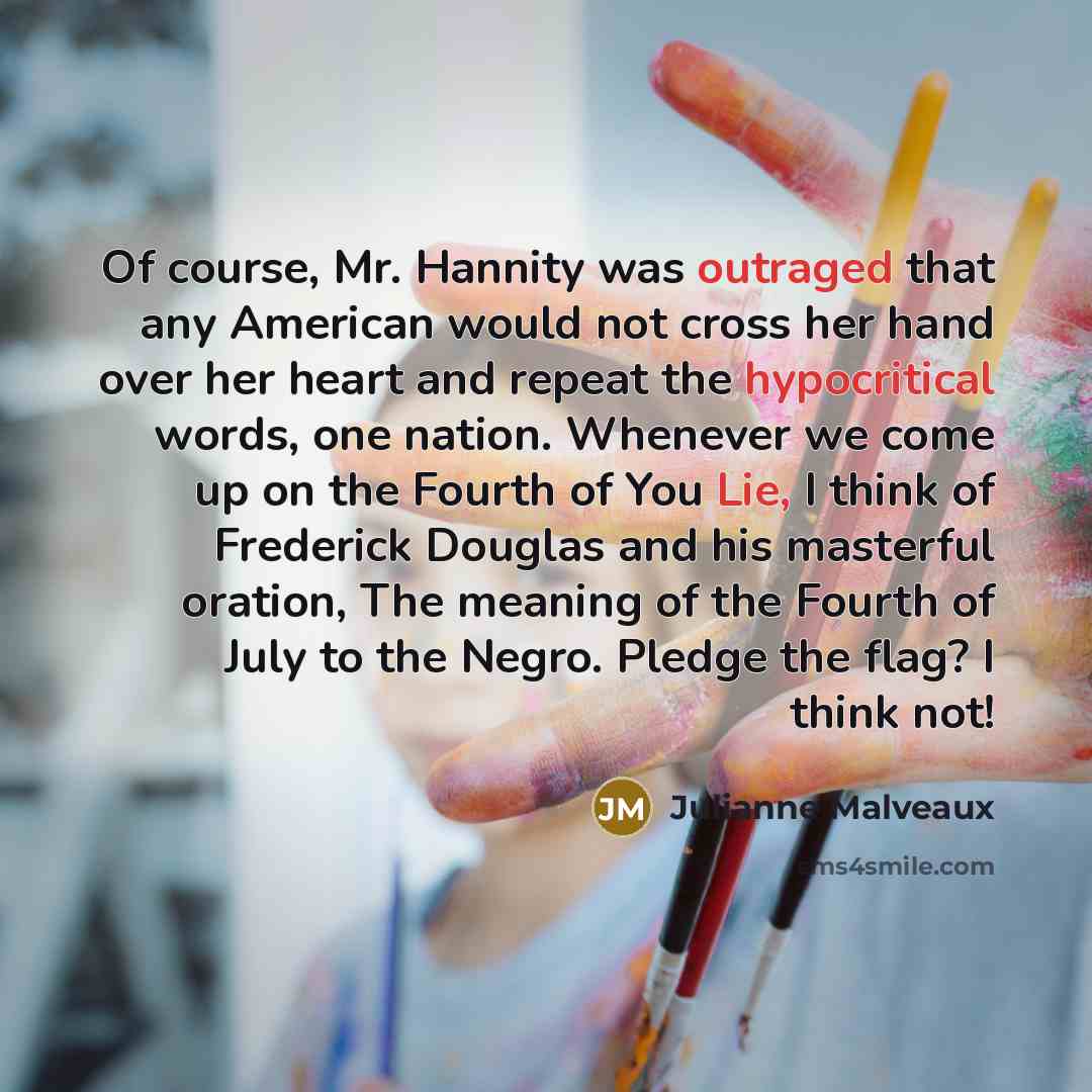 “Of course, Mr. Hannity was outraged that any American would not cross her hand over her heart and repeat the hypocritical words, one nation. Whenever we come up on the Fourth of You Lie, I think of Frederick Douglas and his masterful oration, The meaning of the Fourth of July to the Negro. Pledge…” quote by Julianne Malveaux