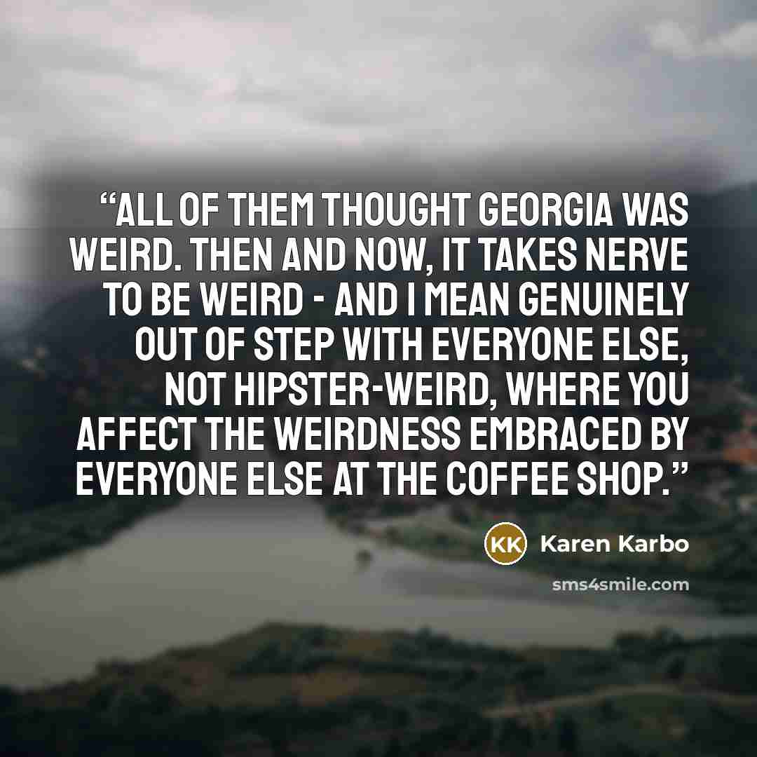 “All of them thought Georgia was weird. Then and now, it takes nerve to be weird - and I mean genuinely out of step with everyone else, not hipster-weird, where you affect the weirdness embraced by everyone else at the coffee shop.” quote by Karen Karbo