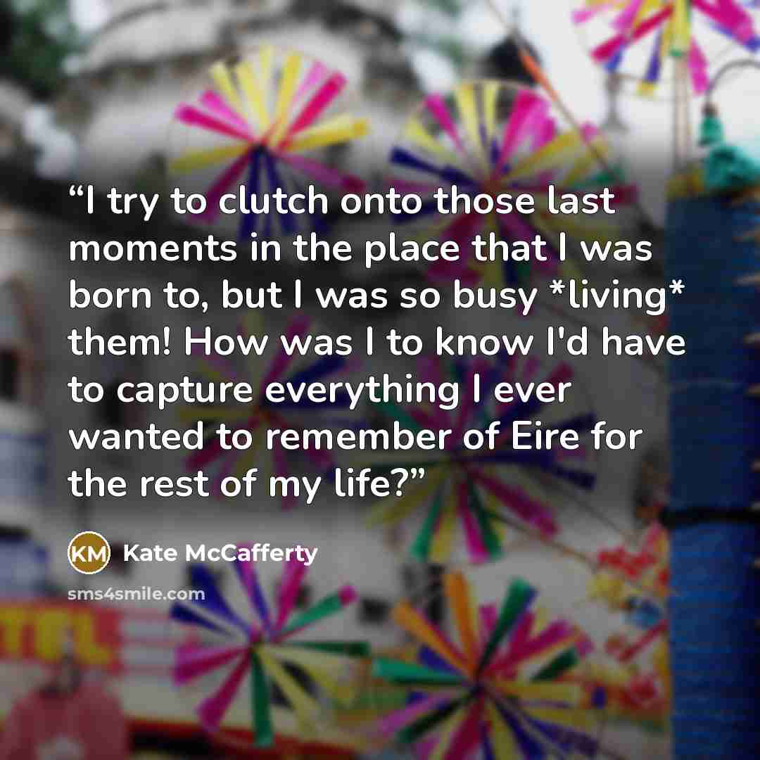“I try to clutch onto those last moments in the place that I was born to, but I was so busy *living* them! How was I to know I'd have to capture everything I ever wanted to remember of Eire for the rest of my life?” quote by Kate McCafferty