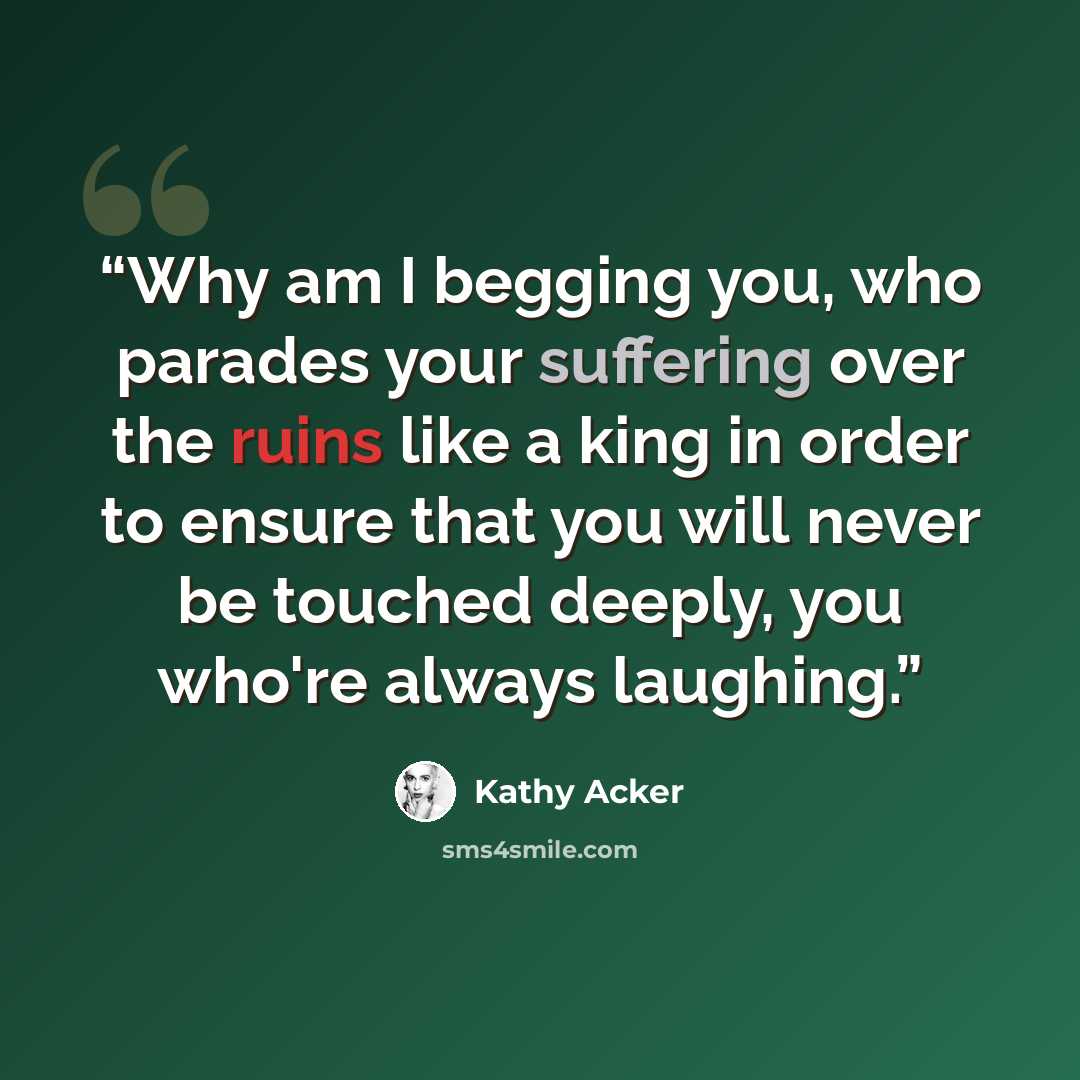 “Why am I begging you, who parades your suffering over the ruins like a king in order to ensure that you will never be touched deeply, you who're always laughing.” quote by Kathy Acker