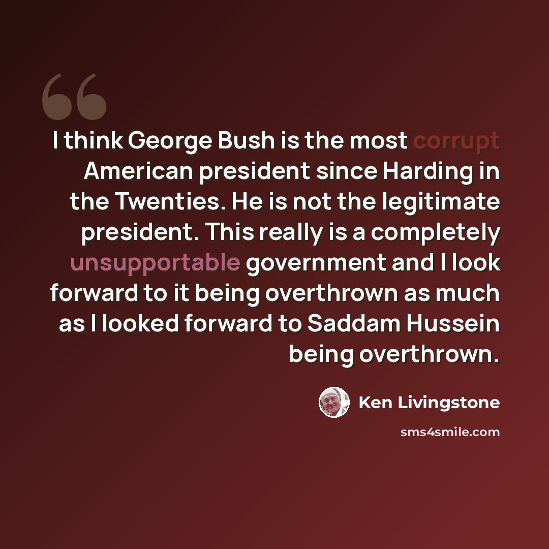 “I think George Bush is the most corrupt American president since Harding in the Twenties. He is not the legitimate president. This really is a completely unsupportable government and I look forward to it being overthrown as much as I looked forward to Saddam Hussein being overthrown.” quote by Ken Livingstone