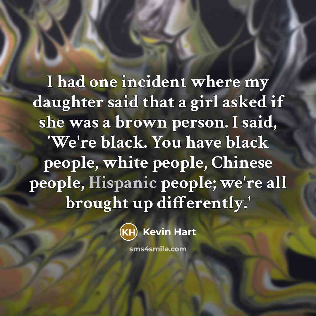 “I had one incident where my daughter said that a girl asked if she was a brown person. I said, 'We're black. You have black people, white people, Chinese people, Hispanic people; we're all brought up differently.'” quote by Kevin Hart