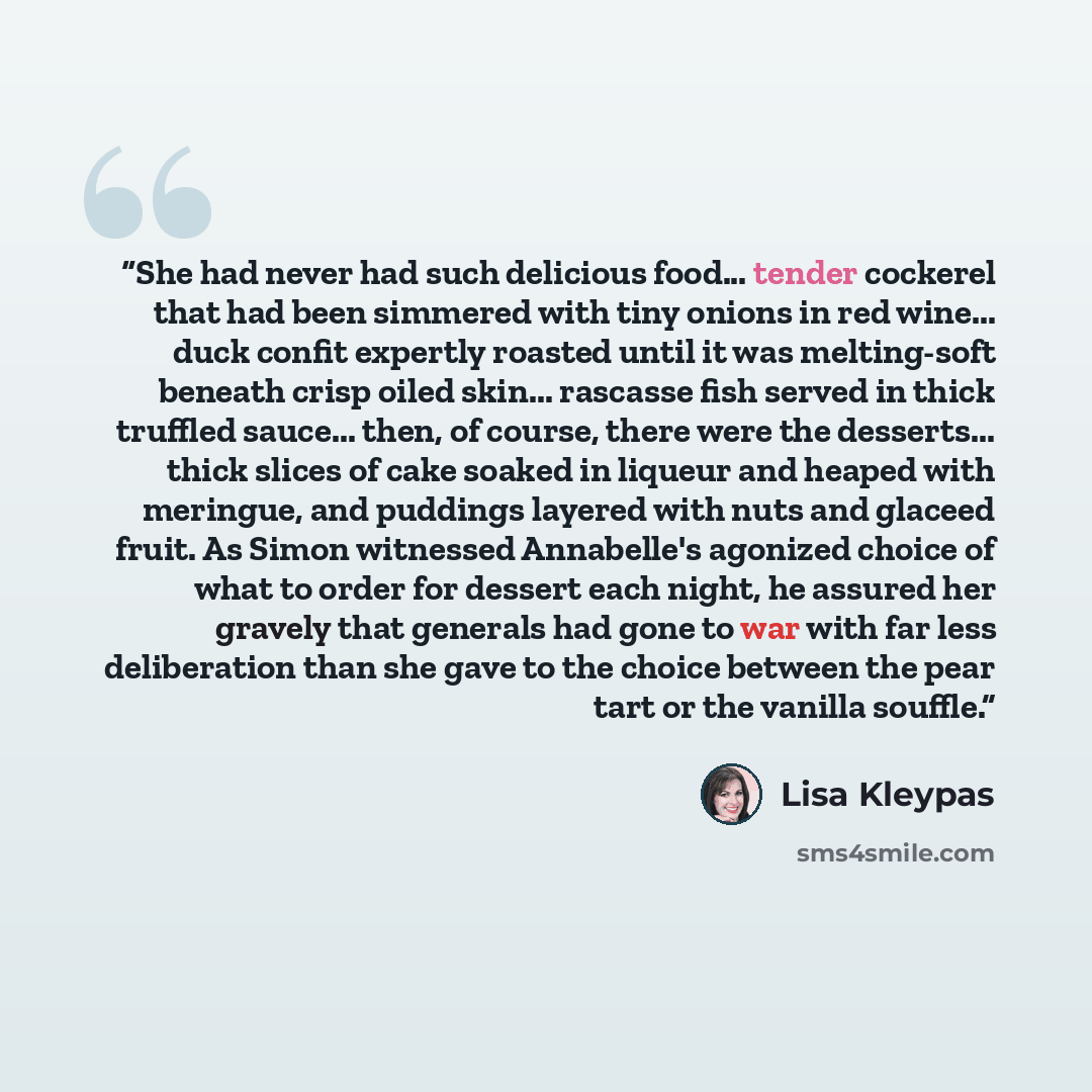 “She had never had such delicious food... tender cockerel that had been simmered with tiny onions in red wine... duck confit expertly roasted until it was melting-soft beneath crisp oiled skin... rascasse fish served in thick truffled sauce... then, of course, there were the desserts... thick…” quote by Lisa Kleypas