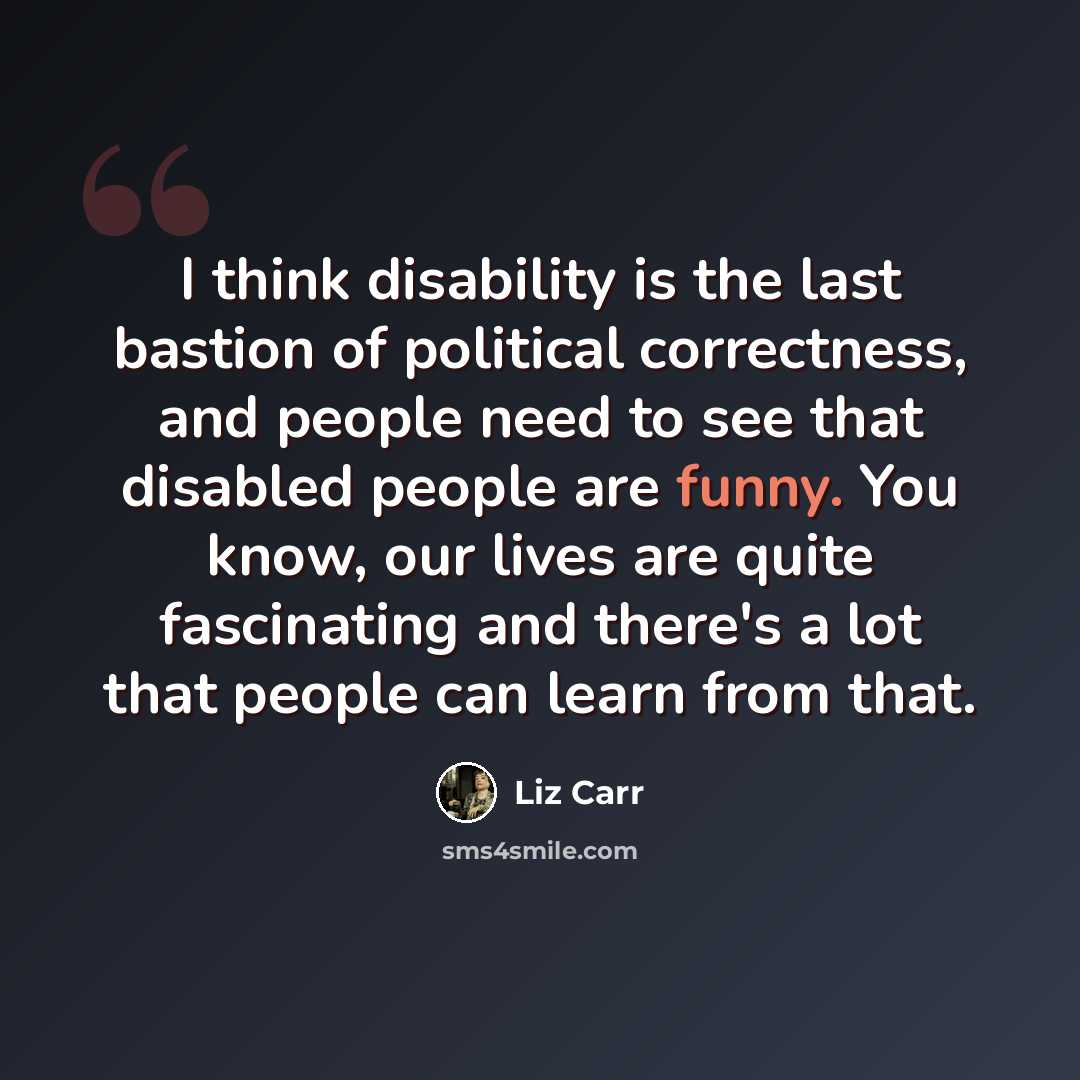 “I think disability is the last bastion of political correctness, and people need to see that disabled people are funny. You know, our lives are quite fascinating and there's a lot that people can learn from that.” quote by Liz Carr