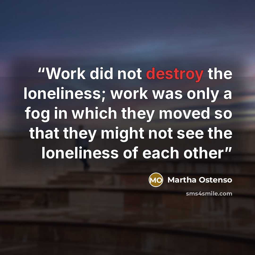 “Work did not destroy the loneliness; work was only a fog in which they moved so that they might not see the loneliness of each other” quote by Martha Ostenso
