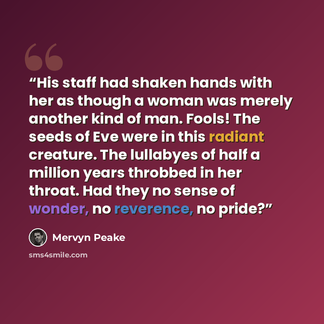 “His staff had shaken hands with her as though a woman was merely another kind of man. Fools! The seeds of Eve were in this radiant creature. The lullabyes of half a million years throbbed in her throat. Had they no sense of wonder, no reverence, no pride?” quote by Mervyn Peake