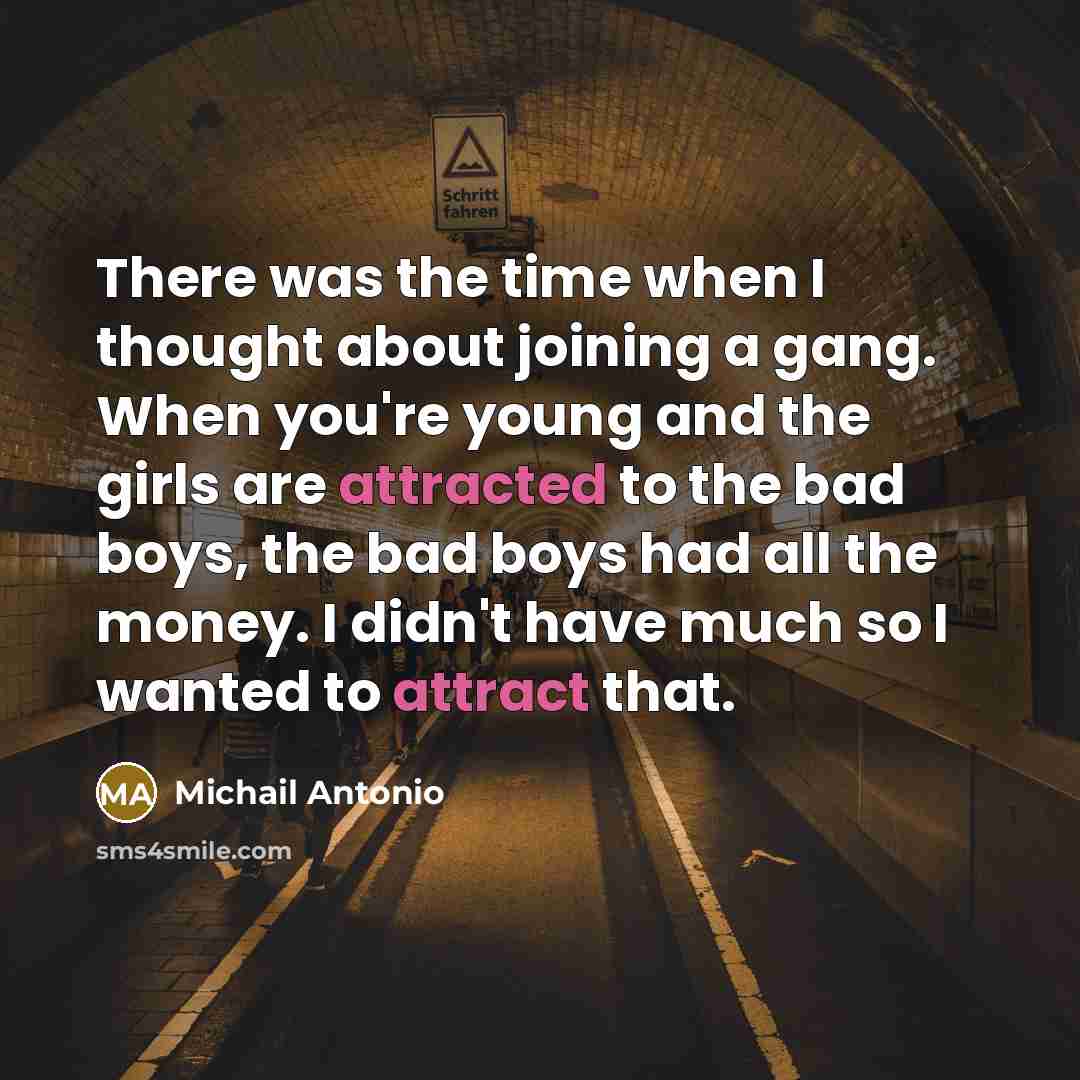 “There was the time when I thought about joining a gang. When you're young and the girls are attracted to the bad boys, the bad boys had all the money. I didn't have much so I wanted to attract that.” quote by Michail Antonio