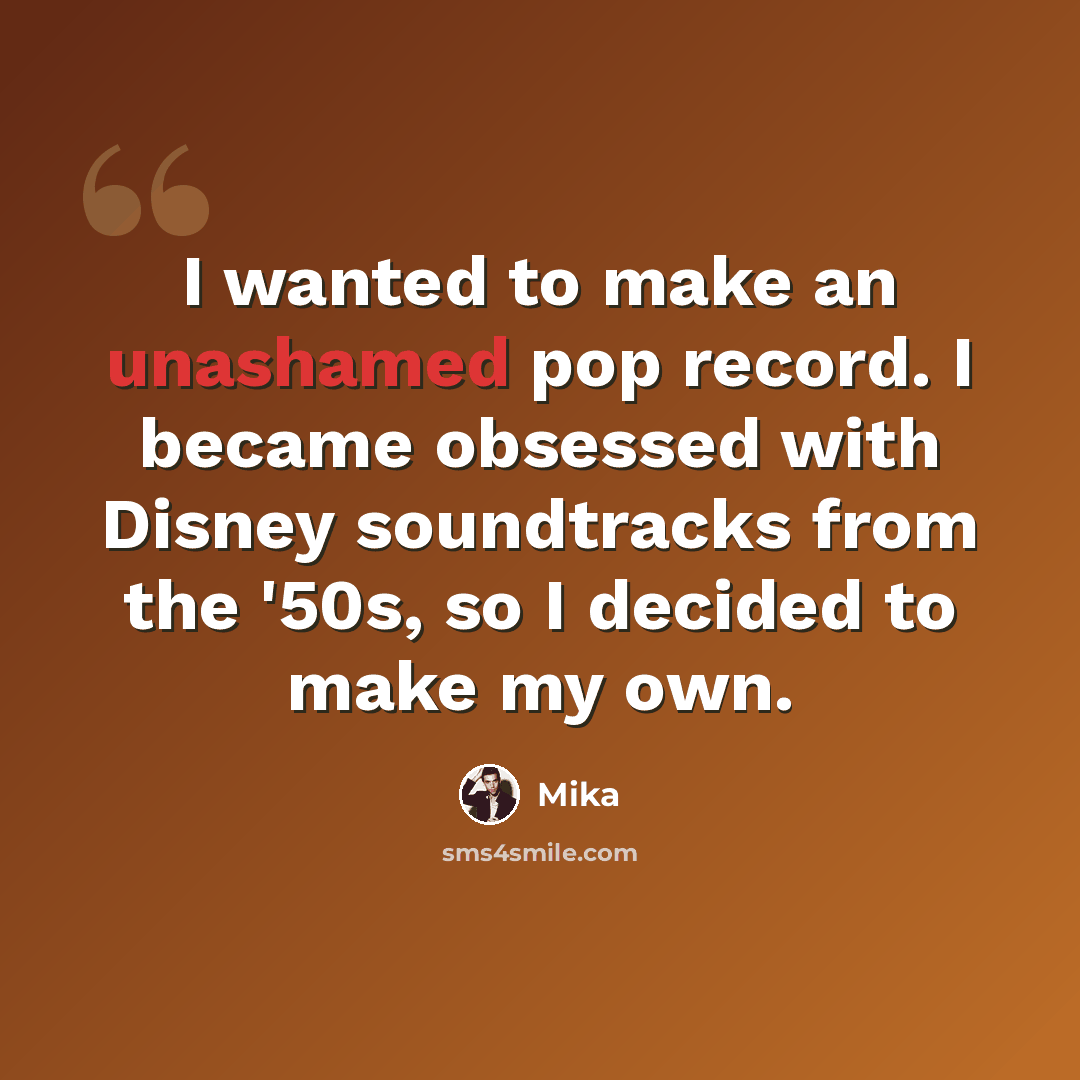 “I wanted to make an unashamed pop record. I became obsessed with Disney soundtracks from the '50s, so I decided to make my own.” quote by Mika
