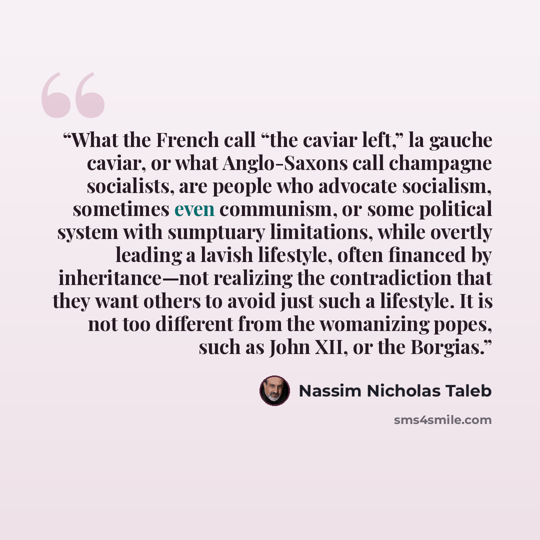 “What the French call “the caviar left,” la gauche caviar, or what Anglo-Saxons call champagne socialists, are people who advocate socialism, sometimes even communism, or some political system with sumptuary limitations, while overtly leading a lavish lifestyle, often financed by inheritance—not…” quote by Nassim Nicholas Taleb