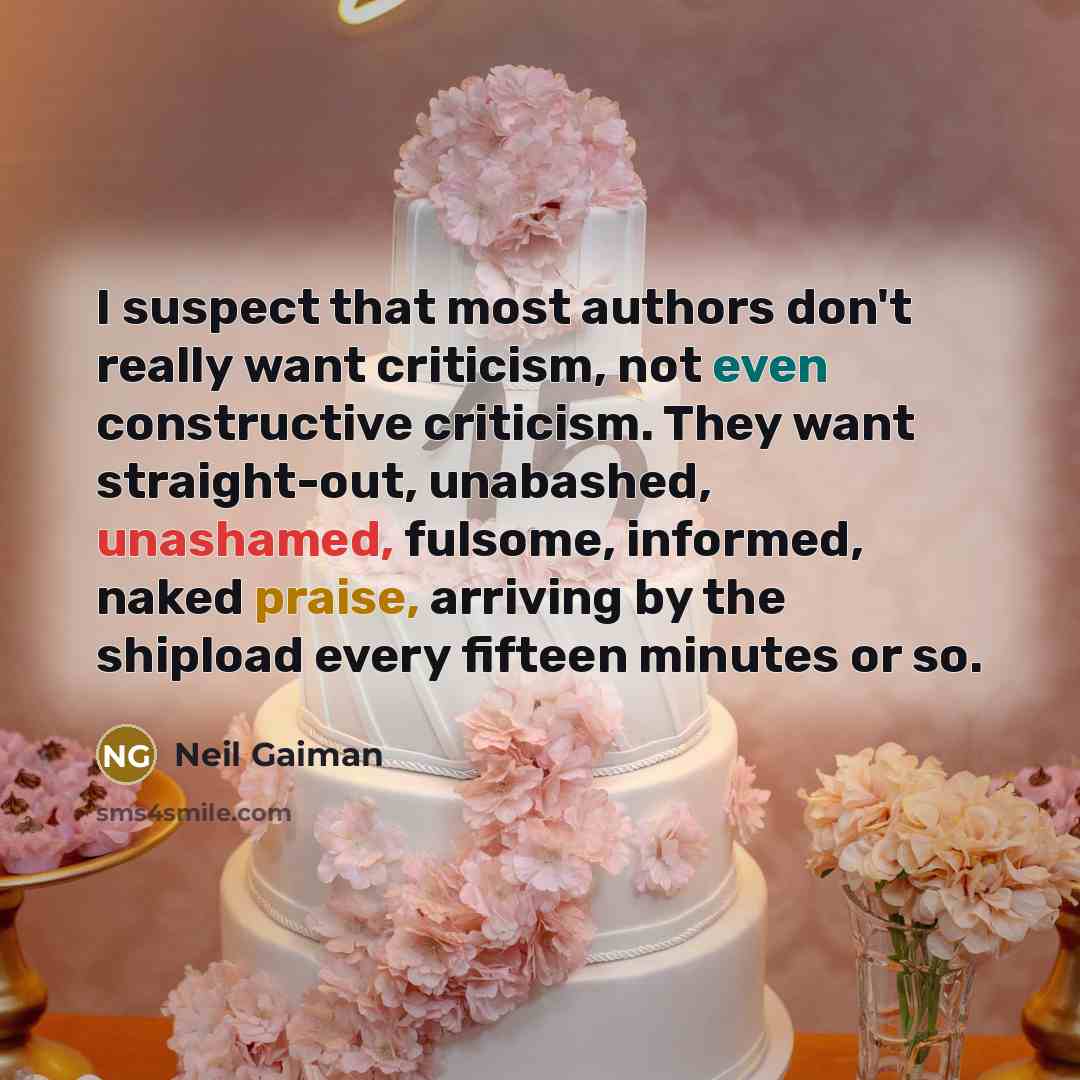 “I suspect that most authors don't really want criticism, not even constructive criticism. They want straight-out, unabashed, unashamed, fulsome, informed, naked praise, arriving by the shipload every fifteen minutes or so.” quote by Neil Gaiman