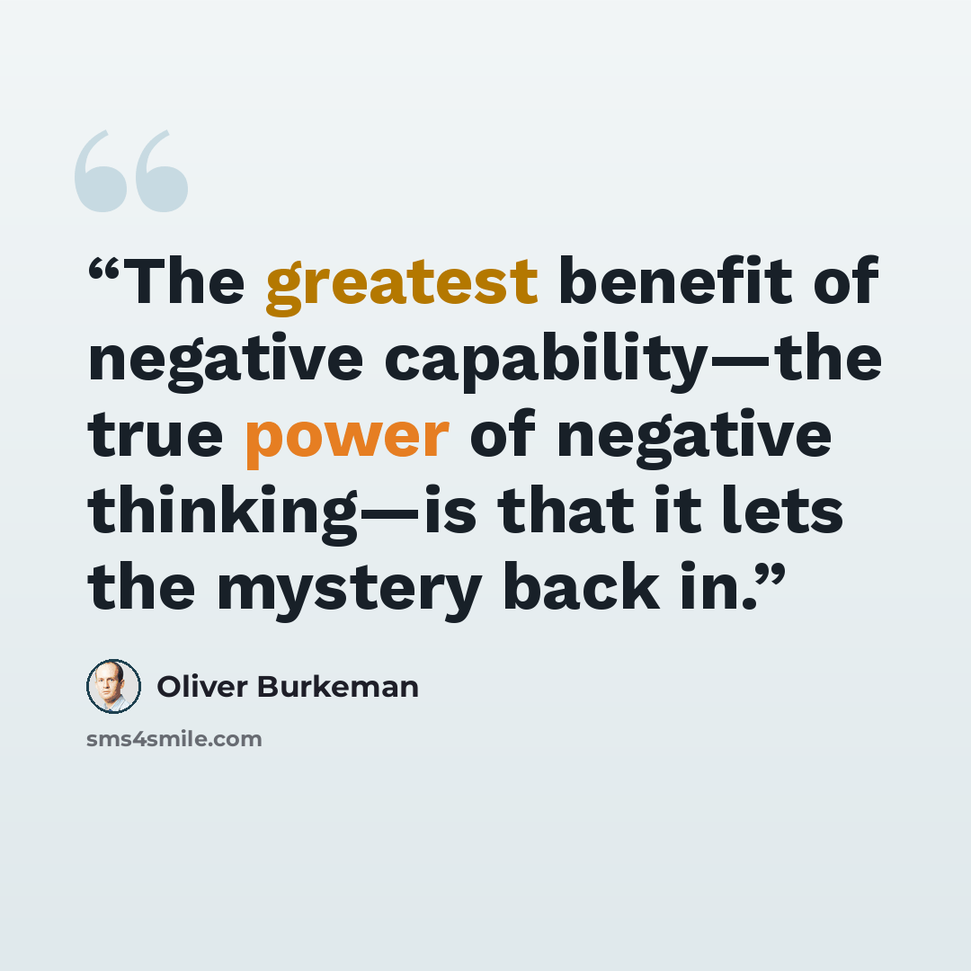 “The greatest benefit of negative capability—the true power of negative thinking—is that it lets the mystery back in.” quote by Oliver Burkeman