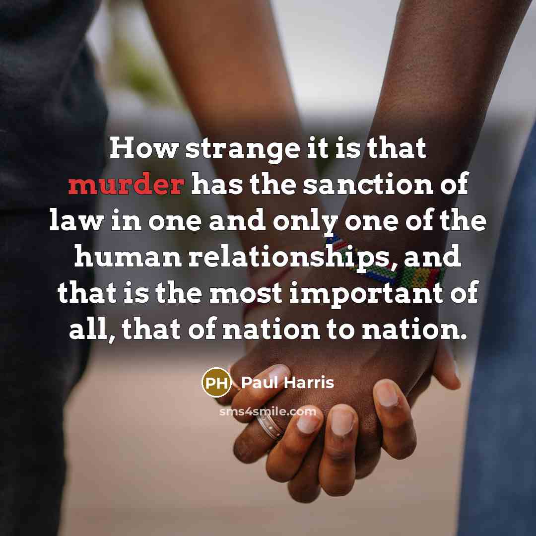 “How strange it is that murder has the sanction of law in one and only one of the human relationships, and that is the most important of all, that of nation to nation.” quote by Paul Harris