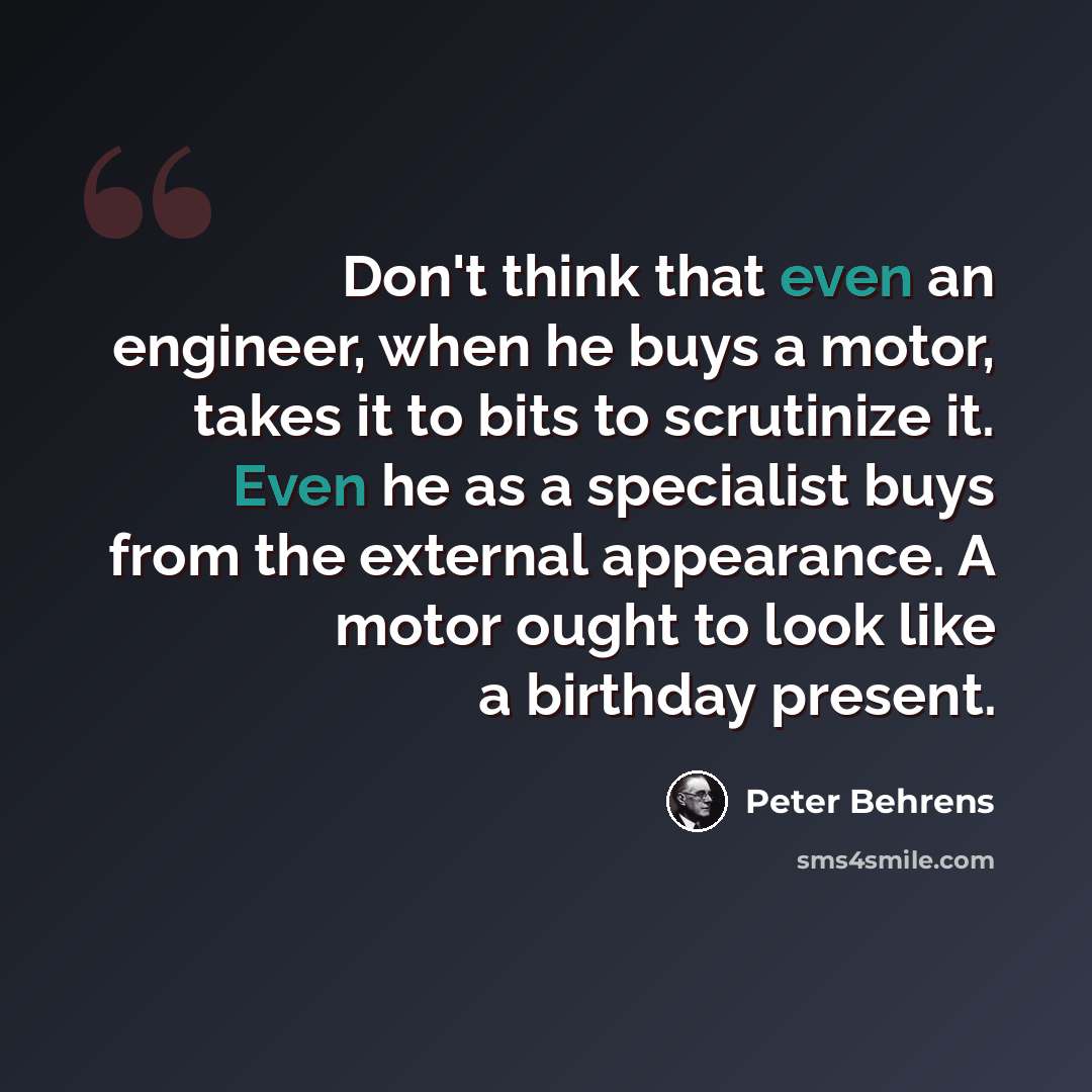 “Don't think that even an engineer, when he buys a motor, takes it to bits to scrutinize it. Even he as a specialist buys from the external appearance. A motor ought to look like a birthday present.” quote by Peter Behrens