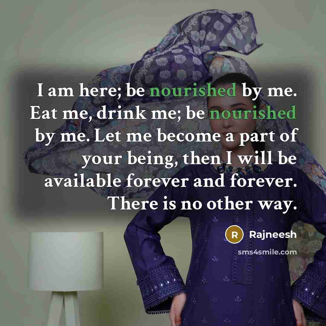 “I am here; be nourished by me. Eat me, drink me; be nourished by me. Let me become a part of your being, then I will be available forever and forever. There is no other way.” quote by Rajneesh