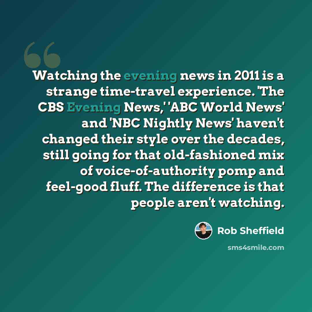 “Watching the evening news in 2011 is a strange time-travel experience. 'The CBS Evening News,' 'ABC World News' and 'NBC Nightly News' haven't changed their style over the decades, still going for that old-fashioned mix of voice-of-authority pomp and feel-good fluff. The difference is that people…” quote by Rob Sheffield