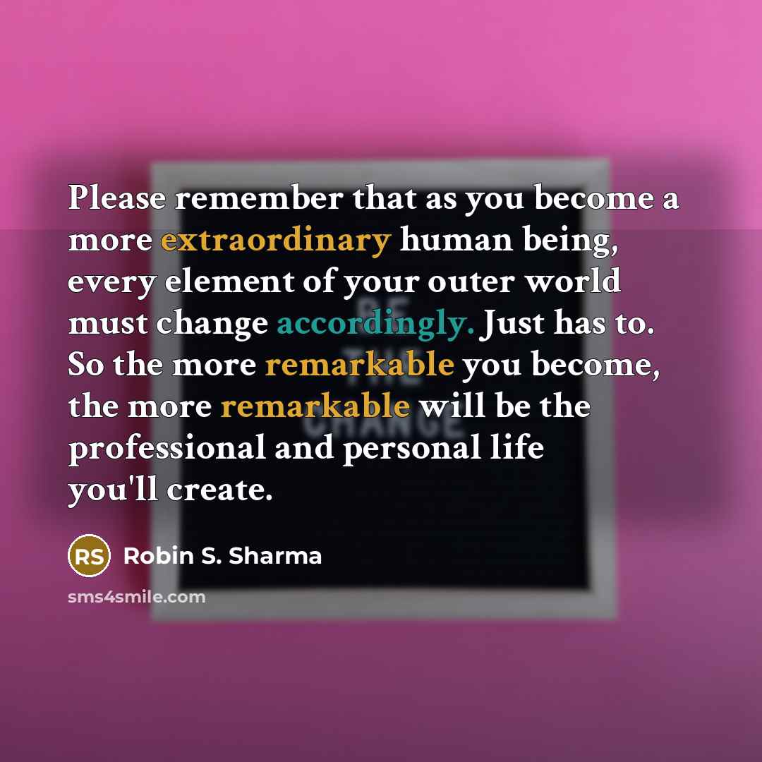 “Please remember that as you become a more extraordinary human being, every element of your outer world must change accordingly. Just has to. So the more remarkable you become, the more remarkable will be the professional and personal life you'll create.” quote by Robin S. Sharma