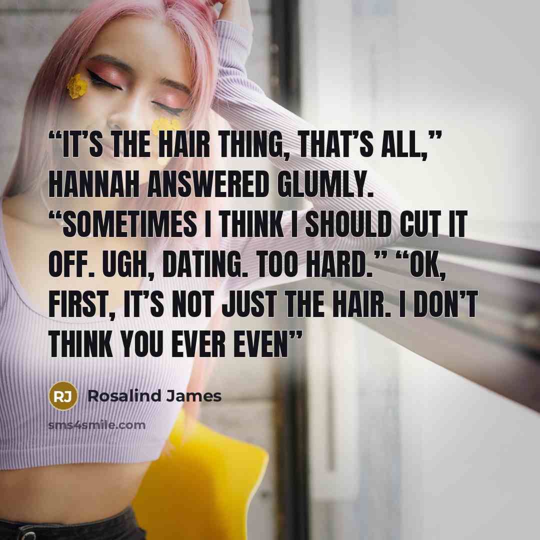 “It’s the hair thing, that’s all,” Hannah answered glumly. “Sometimes I think I should cut it off. Ugh, dating. Too hard.” “OK, first, it’s not just the hair. I don’t think you ever even” quote by Rosalind James