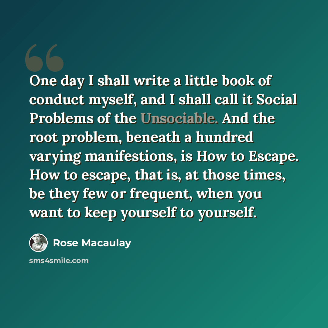 “One day I shall write a little book of conduct myself, and I shall call it Social Problems of the Unsociable. And the root problem, beneath a hundred varying manifestions, is How to Escape. How to escape, that is, at those times, be they few or frequent, when you want to keep yourself to yourself.” quote by Rose Macaulay