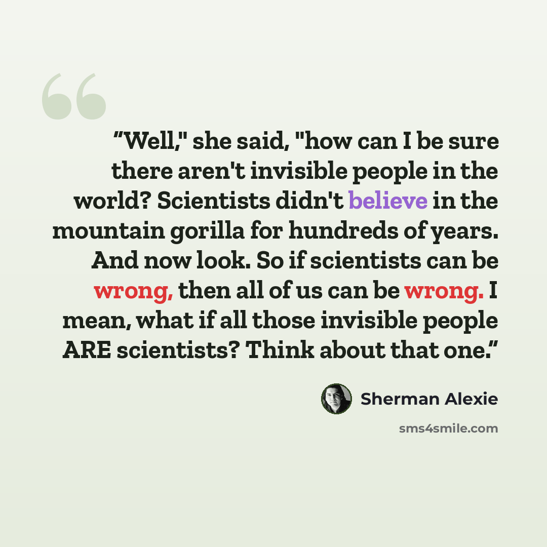 “Well," she said, "how can I be sure there aren't invisible people in the world? Scientists didn't believe in the mountain gorilla for hundreds of years. And now look. So if scientists can be wrong, then all of us can be wrong. I mean, what if all those invisible people ARE scientists? Think about…” quote by Sherman Alexie