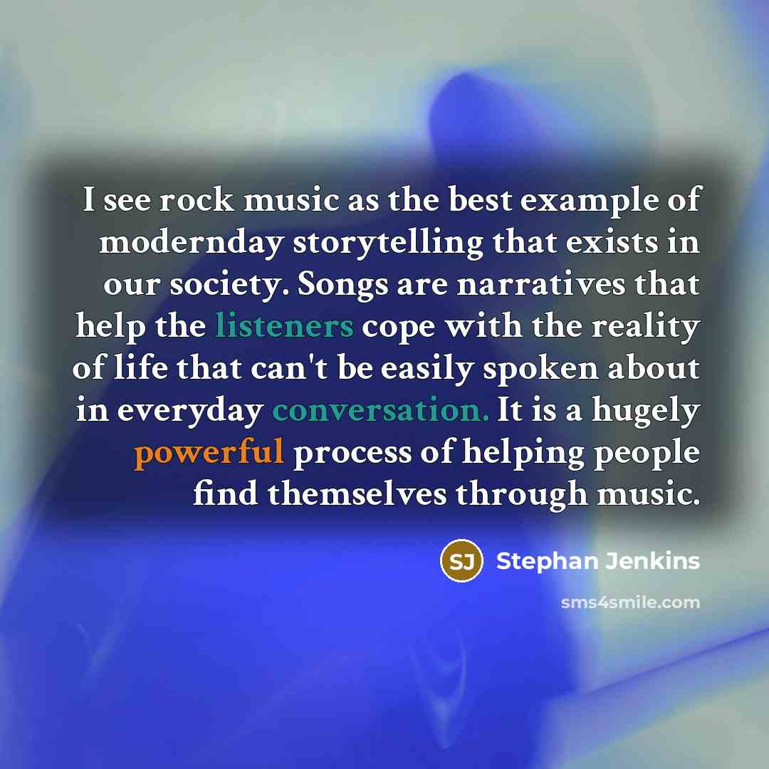 “I see rock music as the best example of modernday storytelling that exists in our society. Songs are narratives that help the listeners cope with the reality of life that can't be easily spoken about in everyday conversation. It is a hugely powerful process of helping people find themselves…” quote by Stephan Jenkins