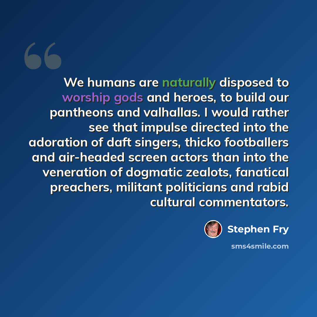 “We humans are naturally disposed to worship gods and heroes, to build our pantheons and valhallas. I would rather see that impulse directed into the adoration of daft singers, thicko footballers and air-headed screen actors than into the veneration of dogmatic zealots, fanatical preachers…” quote by Stephen Fry