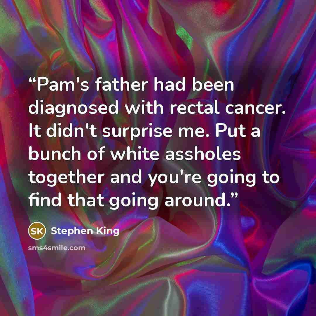 “Pam's father had been diagnosed with rectal cancer. It didn't surprise me. Put a bunch of white assholes together and you're going to find that going around.” quote by Stephen King