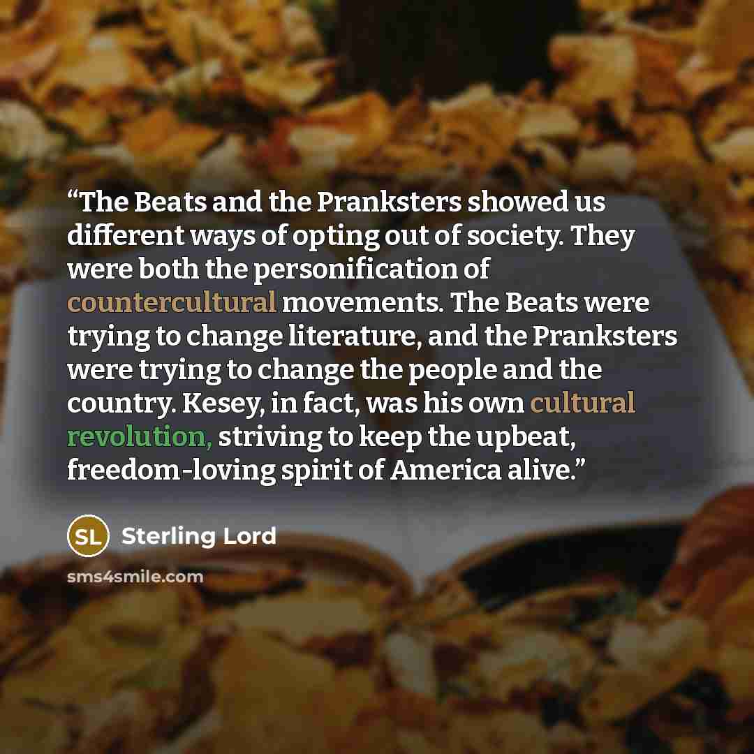 “The Beats and the Pranksters showed us different ways of opting out of society. They were both the personification of countercultural movements. The Beats were trying to change literature, and the Pranksters were trying to change the people and the country. Kesey, in fact, was his own cultural…” quote by Sterling Lord