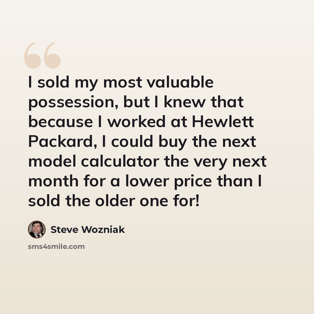 “I sold my most valuable possession, but I knew that because I worked at Hewlett Packard, I could buy the next model calculator the very next month for a lower price than I sold the older one for!” quote by Steve Wozniak